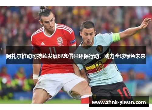 阿扎尔推动可持续发展理念倡导环保行动，助力全球绿色未来