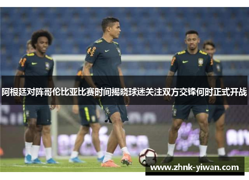 阿根廷对阵哥伦比亚比赛时间揭晓球迷关注双方交锋何时正式开战