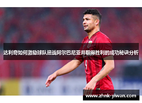 达利奇如何激励球队迎战阿尔巴尼亚并取得胜利的成功秘诀分析