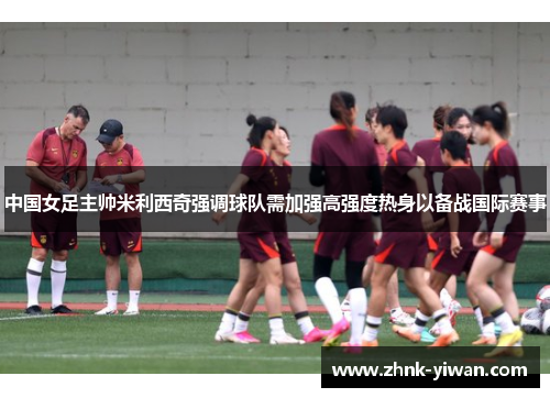 中国女足主帅米利西奇强调球队需加强高强度热身以备战国际赛事