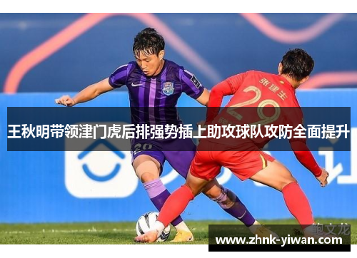 王秋明带领津门虎后排强势插上助攻球队攻防全面提升