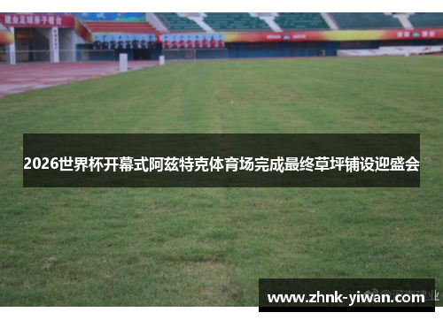 2026世界杯开幕式阿兹特克体育场完成最终草坪铺设迎盛会