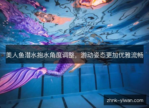美人鱼潜水抱水角度调整，游动姿态更加优雅流畅